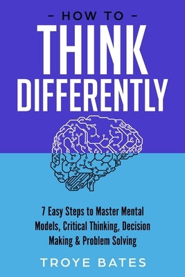 How to Think Differently: 7 Easy Steps to Master Mental Models, Critical Thinking, Decision Making & Problem Solving by Bates, Troye