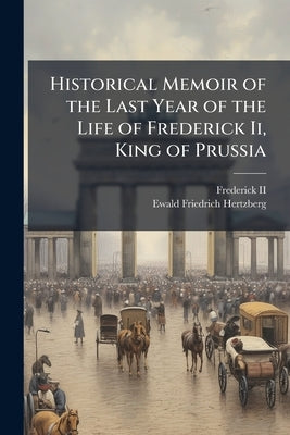 Historical Memoir of the Last Year of the Life of Frederick Ii, King of Prussia by , Frederick, II