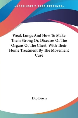 Weak Lungs And How To Make Them Strong Or, Diseases Of The Organs Of The Chest, With Their Home Treatment By The Movement Cure by Lewis, Dio