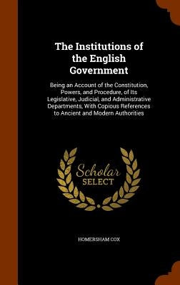 The Institutions of the English Government: Being an Account of the Constitution, Powers, and Procedure, of Its Legislative, Judicial, and Administrat by Cox, Homersham