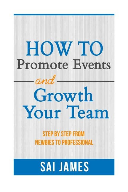 How To Promote Events And Growth Your Team Step By Step From Newbies To Profes: How To Promote Events And Growth Your Team Step By Step From Newbies T by James, Sai