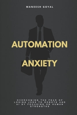 Automation Anxiety: Overcoming the fear of losing jobs to robots and AI by focusing on human strengths by Goyal, Maneesh
