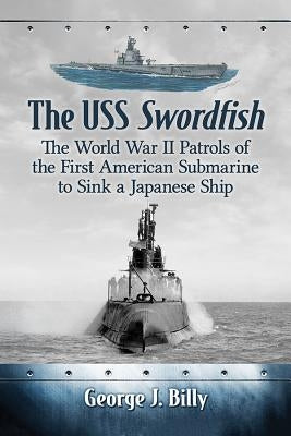 The USS Swordfish: The World War II Patrols of the First American Submarine to Sink a Japanese Ship by Billy, George J.