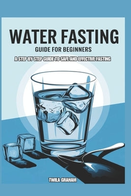 Water Fasting Guide for Beginners: A Step by Step Guide to Safe and Effective Fasting by Graham, Twila