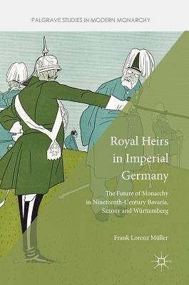 Royal Heirs in Imperial Germany: The Future of Monarchy in Nineteenth-Century Bavaria, Saxony and Württemberg by Müller, Frank Lorenz