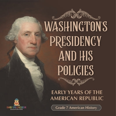 Washington's Presidency and His Policies Early Years of the American Republic Grade 7 American History by Baby Professor