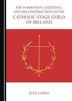 The Formation, Existence, and Deconstruction of the Catholic Stage Guild of Ireland by Cahill, Alex