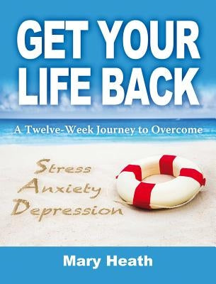 Get Your Life Back: A Twelve-Week Journey to Overcome Stress, Anxiety and Depression by Heath, Mary