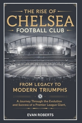 The Rise of Chelsea Football Club: From Legacy to Modern Triumphs: A Journey Through the Evolution and Success of a Premier League Giant by Roberts, Evan