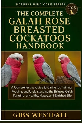 The Complete Gala Rose Breasted Cockatoos Handbook: A Comprehensive Guide to Caring for, Training, Feeding, and Understanding the Beloved Galah Parrot by Westfall, Gibs