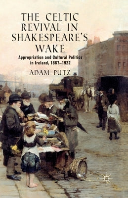 The Celtic Revival in Shakespeare's Wake: Appropriation and Cultural Politics in Ireland, 1867-1922 by Putz, A.