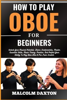How to Play Oboe for Beginners: Unlock Your Musical Potential, Learn Fundamentals, Master Essential Skills, Music Theory, Practice, And Perfect Your A by Daxton, Malcolm