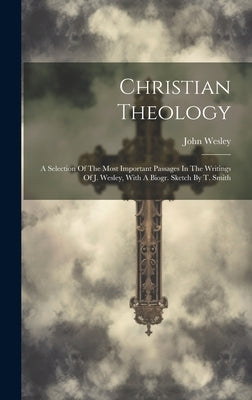 Christian Theology: A Selection Of The Most Important Passages In The Writings Of J. Wesley, With A Biogr. Sketch By T. Smith by Wesley, John