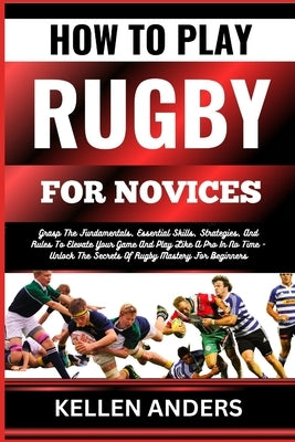 How to Play Rugby for Novices: Grasp The Fundamentals, Essential Skills, Strategies, And Rules To Elevate Your Game And Play Like A Pro In No Time - by Anders, Kellen