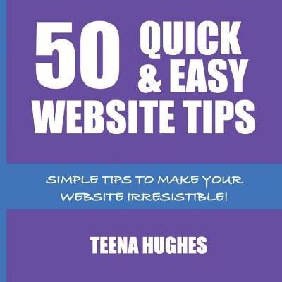 50 Quick & Easy Website Tips: Simple Tips to Make Your Website Irresistible by Hughes, Teena