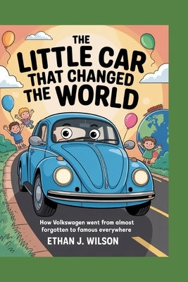 The Little Car That Changed the World: The Complete History for Kids: How Volkswagen Went from Almost Forgotten to Famous Everywhere by J. Wilson, Ethan