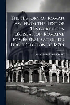 The History of Roman law, From the Text of "Histoire de la Législation Romaine et Généralisation du Droit (edition of 1870) by Ortolan, Joseph Louis Elzéar