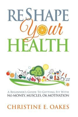 Reshape Your Health: A Beginner's Guide To Getting Fit With No Money, Muscles, or Motivation by Oakes, Christine
