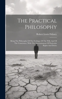 The Practical Philosophy: Being The Philosophy Of The Feelings, Of The Will, And Of The Conscience, With The Ascertainment Of Particular Rights by Dabney, Robert Lewis