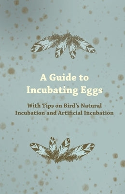 A Guide to Incubating Eggs - With Tips on Bird's Natural Incubation and Artificial Incubation by Anon