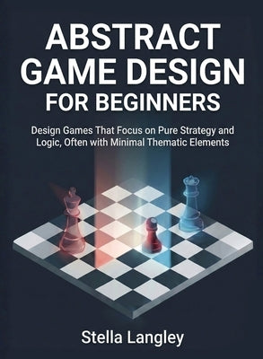 Abstract Game Design for Beginners: Design Games That Focus on Pure Strategy and Logic, Often with Minimal Thematic Elements by Langley, Stella