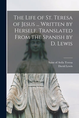 The Life of St. Teresa of Jesus ... Written by Herself. Translated From the Spanish by D. Lewis by Teresa, Of Avila Saint