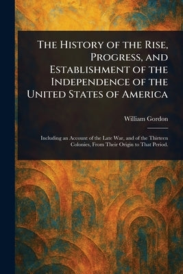 The History of the Rise, Progress, and Establishment of the Independence of the United States of America by Gordon, William