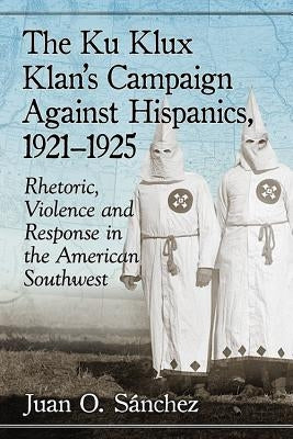The Ku Klux Klan's Campaign Against Hispanics, 1921-1925: Rhetoric, Violence and Response in the American Southwest by Sánchez, Juan O.