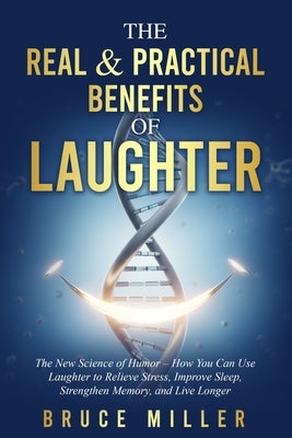 The Real & Practical Benefits of Laughter: The New Science of Humor - How You Can Use Laughter to Relieve Stress, Improve Sleep, Strengthen Memory, an by Miller, Bruce