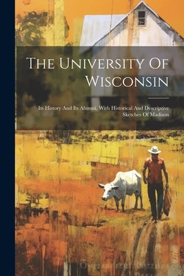 The University Of Wisconsin: Its History And Its Alumni, With Historical And Descriptive Sketches Of Madison by Anonymous