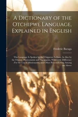 A Dictionary of the Otchipwe Language, Explained in English: This Language Is Spoken by the Chippewa Indians, As Also by the Otawas, Potawatamis and A by Baraga, Frederic