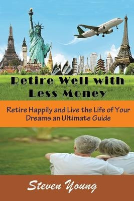 Retire Well with Less Money: Retire Happily and Live the Life of Your Dreams: An Ultimate Guide by Young, Steven