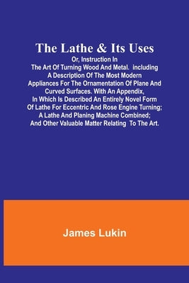 The Lathe & Its UsesOr, Instruction in the Art of Turning Wood and Metal.Including a Description of the Most Modern Appliances For the Ornamentation o by Lukin, James