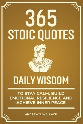Daily Wisdom: 365 Stoic Quotes to Stay Calm, Build Emotional Resilience and Achieve Inner Peace by Wallace, Andrew J.