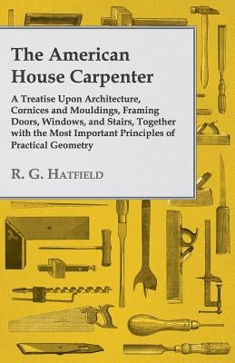 The American House Carpenter: A Treatise Upon Architecture, Cornices and Mouldings, Framing Doors, Windows, and Stairs, Together with the Most Impor by Hatfield, R. G.