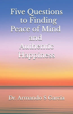 Five Questions to Finding Peace of Mind and Authentic Happiness by Garcia, Armando S.