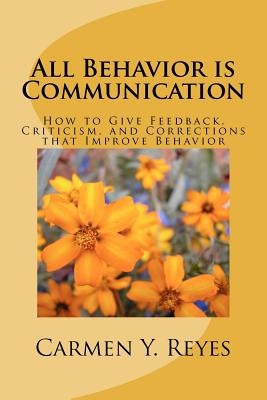 All Behavior is Communication: How to Give Feedback, Criticism, and Corrections that Improve Behavior by Reyes, Carmen Y.