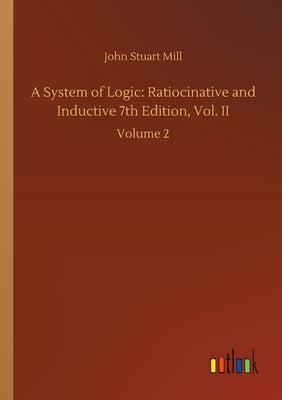 A System of Logic: Ratiocinative and Inductive 7th Edition, Vol. II: Volume 2 by Mill, John Stuart