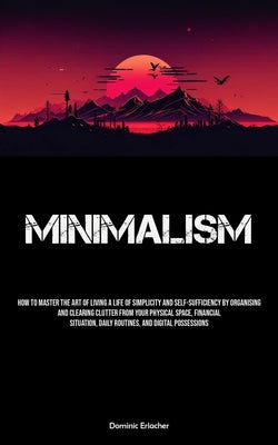 Minimalism: How To Master The Art Of Living A Life Of Simplicity And Self-sufficiency By Organising And Clearing Clutter From Your by Erlacher, Dominic