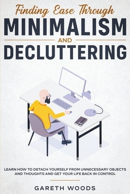 Finding Ease Through Minimalism and Decluttering: Learn How to Detach Yourself from Unnecessary Objects and Thoughts and Get Your Life Back in Control by Woods, Gareth