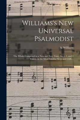 Williams's New Universal Psalmodist: the Whole Composed in a New and Easy Taste, for 2, 3, and 4 Voices, in the Most Familiar Keys and Cliffs .. by Williams, A. (Aaron) 1731-1776