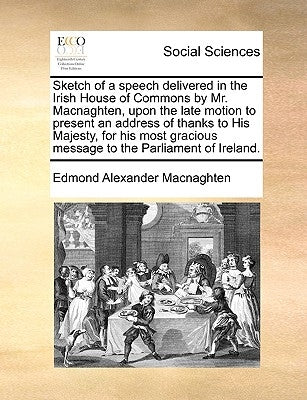 Sketch of a Speech Delivered in the Irish House of Commons by Mr. Macnaghten, Upon the Late Motion to Present an Address of Thanks to His Majesty, for by Macnaghten, Edmond Alexander