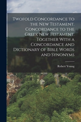 Twofold Concordance to the New Testament. Concordance to the Greek New Testament. Together With a Concordance and Dictionary of Bible Words and Synony by Young, Robert