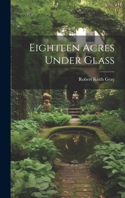 Eighteen Acres Under Glass by Gray, Robert Keith