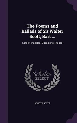 The Poems and Ballads of Sir Walter Scott, Bart ...: Lord of the Isles. Occasional Pieces by Scott, Walter