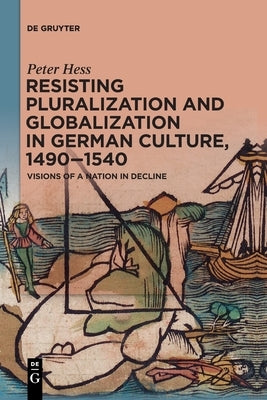 Resisting Pluralization and Globalization in German Culture, 1490-1540: Visions of a Nation in Decline by Hess, Peter