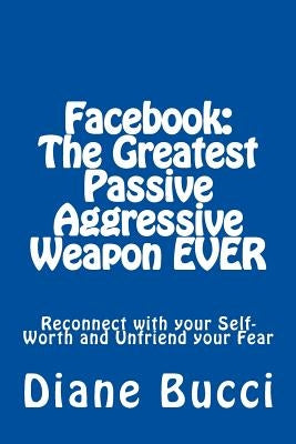 Facebook: The Greatest Passive Aggressive Weapon EVER: Reconnect with your Self-Worth and Unfriend your Fear by Chris