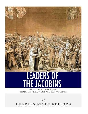Leaders of the Jacobins: The Lives and Legacies of Maximilien Robespierre and Jean-Paul Marat by Charles River