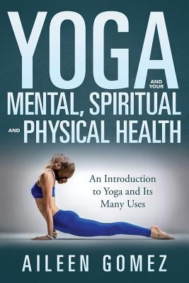 Yoga and Your Mental, Spiritual and Physical Health: An Introduction to Yoga and Its Many Uses by Gomez, Aileen