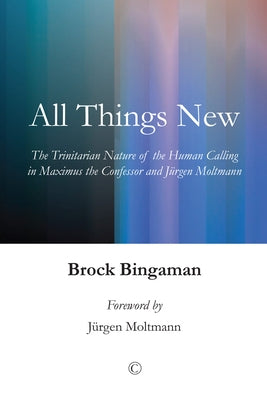 All Things New: The Trinitarian Nature of the Human Calling in Maximus the Confessor and Jurgen Moltmann by Bingaman, Brock